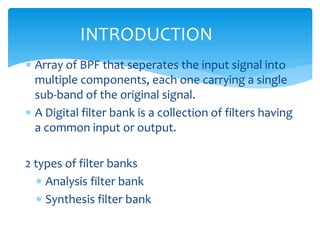  Array of BPF that seperates the input signal into
multiple components, each one carrying a single
sub-band of the original signal.
 A Digital filter bank is a collection of filters having
a common input or output.
2 types of filter banks
 Analysis filter bank
 Synthesis filter bank
INTRODUCTION
 
