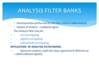  Decomposition performed by the filter bank is called analysis
 Output of analysis - >subband signal
The Analysis filter may be
 non-overlapping,
 slightly overlapping
 substantially overlapping.
APPLICATION OF ANALYSIS FILTER BANKS:
 Spectrum analysis. (split the input signal into R different so
– called subband signals)
ANALYSIS FILTER BANKS
 