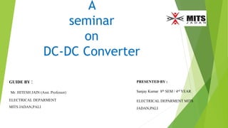 A
seminar
on
DC-DC Converter
PRESENTED BY :
Sanjay Kumar 8th SEM / 4rd YEAR
ELECTRICAL DEPARMENT MITS
JADAN,PALI
GUIDE BY :
Mr. HITESH JAIN (Asst. Professor)
ELECTRICAL DEPARMENT
MITS JADAN,PALI
 