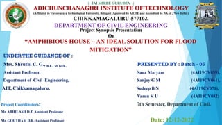 ADICHUNCHANAGIRI INSTITUTE OF TECHNOLOGY
(Affiliated to Visvesvaraya Technological University, Belagavi ,Approved by AICTE and Accredited by NAAC, New Delhi )
CHIKKAMAGALURU-577102.
DEPARTMENT OF CIVIL ENGINEERING
Project Synopsis Presentation
On
UNDER THE GUIDANCE OF :
Mrs. Shruthi C. G., B.E., M.Tech., PRESENTED BY : Batch - 05
Assistant Professor, Sana Maryam (4AI19CV059),
Department of Civil Engineering, Sanjay G M (4AI19CV061),
AIT, Chikkamagaluru. Sudeep B N (4AI19CV071),
Varun K U (4AI19CV082)
Project Coordinators: 7th Semester, Department of Civil.
Mr. ABHILASH D.T, Assistant Professor
Mr. GOUTHAM D.R, Assistant Professor Date: 12-12-2022
“AMPHIBIOUS HOUSE – AN IDEAL SOLUTION FOR FLOOD
MITIGATION”
|| JAI SHREE GURUDEV ||
 