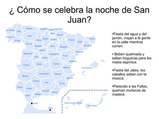 ¿ Cómo se celebra la noche de San
Juan?
●Fiesta del agua y del
jamón, mojan a la gente
en la calle mientras
corren.
● Beben queimada y
saltan hogueras para los
malos espíritus.
●Fiesta del Jaleo, los
caballos saltan con la
música.
●Parecido a las Fallas,
queman muñecos de
madera.
 
