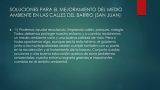 SOLUCIONES PARA EL MEJORAMIENTO DEL MEDIO
AMBIENTE EN LAS CALLES DEL BARRIO (SAN JUAN)
 1-) Podemos ayudar reciclando, limpiando calles, parques, colegio.
Todos debemos proteger nuestro entorno y a cambio recibiremos
un medio ambiente sano y una buena calidad de vida. Pero si
todos aportamos algo, aunque sea lo más mínimo, el gobierno
junto a las municipalidades deben cumplir también con su parte,
en la recolección y el tratamiento de la basura. Conjunto a estas
acciones y una buena educación acerca de estos problemas
ambientales, nuestro entorno lograría grandes e importantes
cambios en el ámbito ambiental.
 