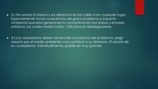  2-) No arrojar la basura y los desechos en las calles ni en cualquier lugar.
Especialmente tomar consciencia del grave problema e impacto
ambiental que esta generando la contaminación por bolsas y envases
plásticos, los cuales tardan hasta 1.000 años en biodegradarse.
 3-) Los ciudadanos deben tomar más conciencia del problema, exigir
respeto por el medio ambiente y no contribuir a su deterioro. El aporte de
los ciudadanos, individualmente, puede ser muy grande.
 
