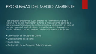 PROBLEMAS DEL MEDIO AMBIENTE
Son aquellos problemas cuyos efectos no se limitan a un país o
región, si no que se manifiestan extensa e intensamente por todo el
planeta caracterizado por la contaminación y obstrucción en todo el
mundo. Unas de las principales características más observadas a
través, del tiempo en los cambios que ha sufrido el ambiente son:
• Destrucción de la Capa de Ozono
• Calentamiento de la Tierra
• Lluvia Ácida
• Destrucción de los Bosques y Selvas Tropicales
 