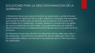SOLUCIONES PARA LA DESCONTAMINACION DE LA
QUEBRADA:
1-)Debemos hacer para descontaminar las quebradas cuando la lluvias
fueres atraen los desechos de la calles .Debemos conseguir mas personas
que barran las calles para así obtener que la basura no se vayan a los
alcantarillas ríos o quebradas, también debemos concienciar a la gente
de que no arroje basuras alas calles y las quebradas para así mejorar y
descontaminar para no desperdiciar tanto liquido que nos puede servir en
un futuro.
2-) Debemos hacer para disminuir los desechos de las calles que caen a
las quebradas . para disminuir los desechos de las calles que caen a los
ríos ,quebradas deben concienciar a las personas que no tiren basuras a
las quebradas .
 
