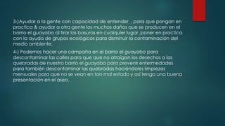 3-)Ayudar a la gente con capacidad de entender , para que pongan en
practica & ayudar a otra gente los muchos daños que se producen en el
barrio el guayabo al tirar las basuras en cualquier lugar ,poner en practica
con la ayuda de grupos ecológicos para disminuir la contaminación del
medio ambiente.
4-) Podemos hacer una campaña en el barrio el guayabo para
descontaminar las calles para que que no atraigan los desechos a las
quebradas de nuestro barrio el guayabo para prevenir enfermedades
para también descontaminar las quebradas haciéndoles limpiezas
mensuales para que no se vean en tan mal estado y así tenga una buena
presentación en el aseo.
 