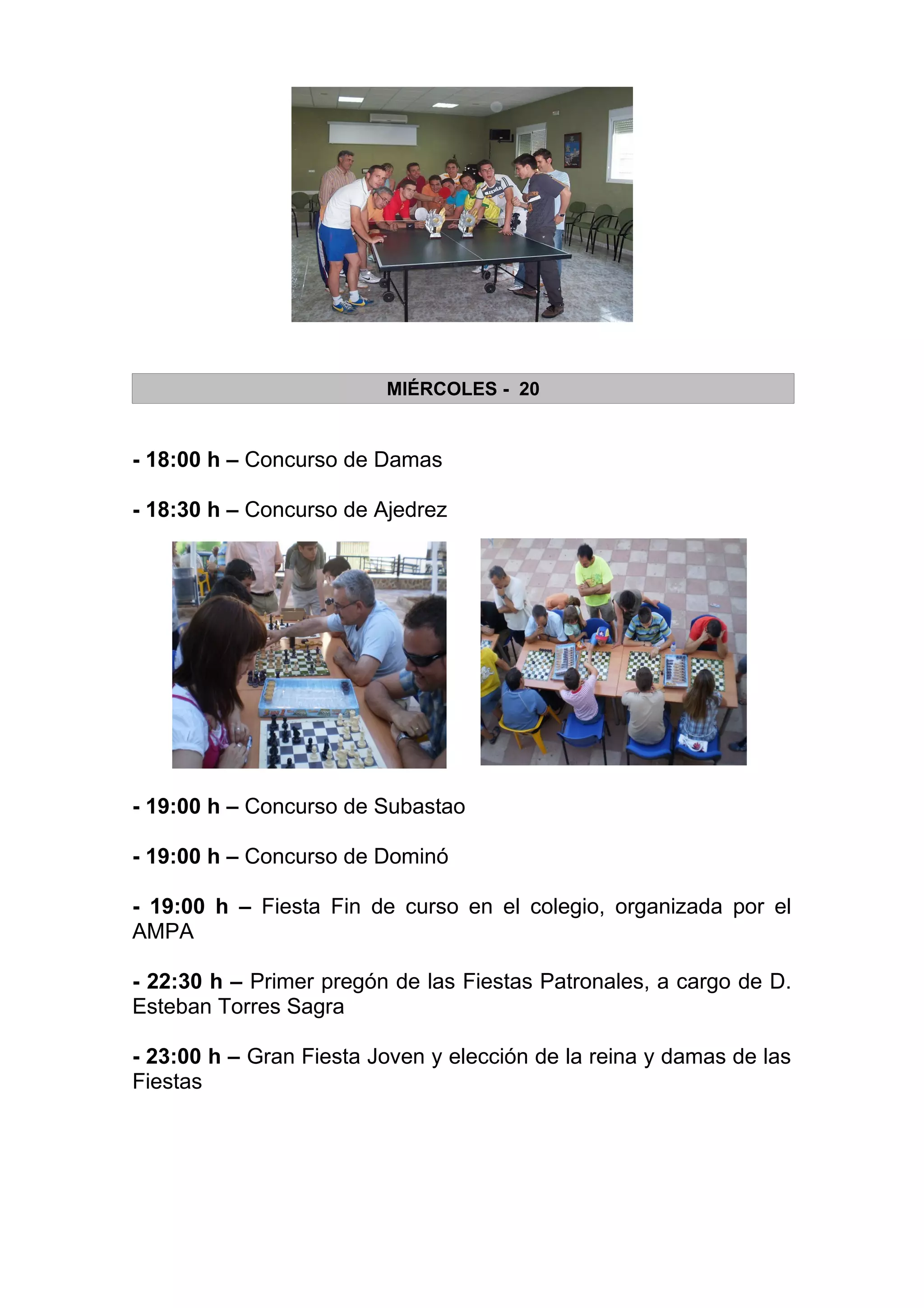 MIÉRCOLES - 20


- 18:00 h – Concurso de Damas

- 18:30 h – Concurso de Ajedrez




- 19:00 h – Concurso de Subastao

- 19:00 h – Concurso de Dominó

- 19:00 h – Fiesta Fin de curso en el colegio, organizada por el
AMPA

- 22:30 h – Primer pregón de las Fiestas Patronales, a cargo de D.
Esteban Torres Sagra

- 23:00 h – Gran Fiesta Joven y elección de la reina y damas de las
Fiestas
 