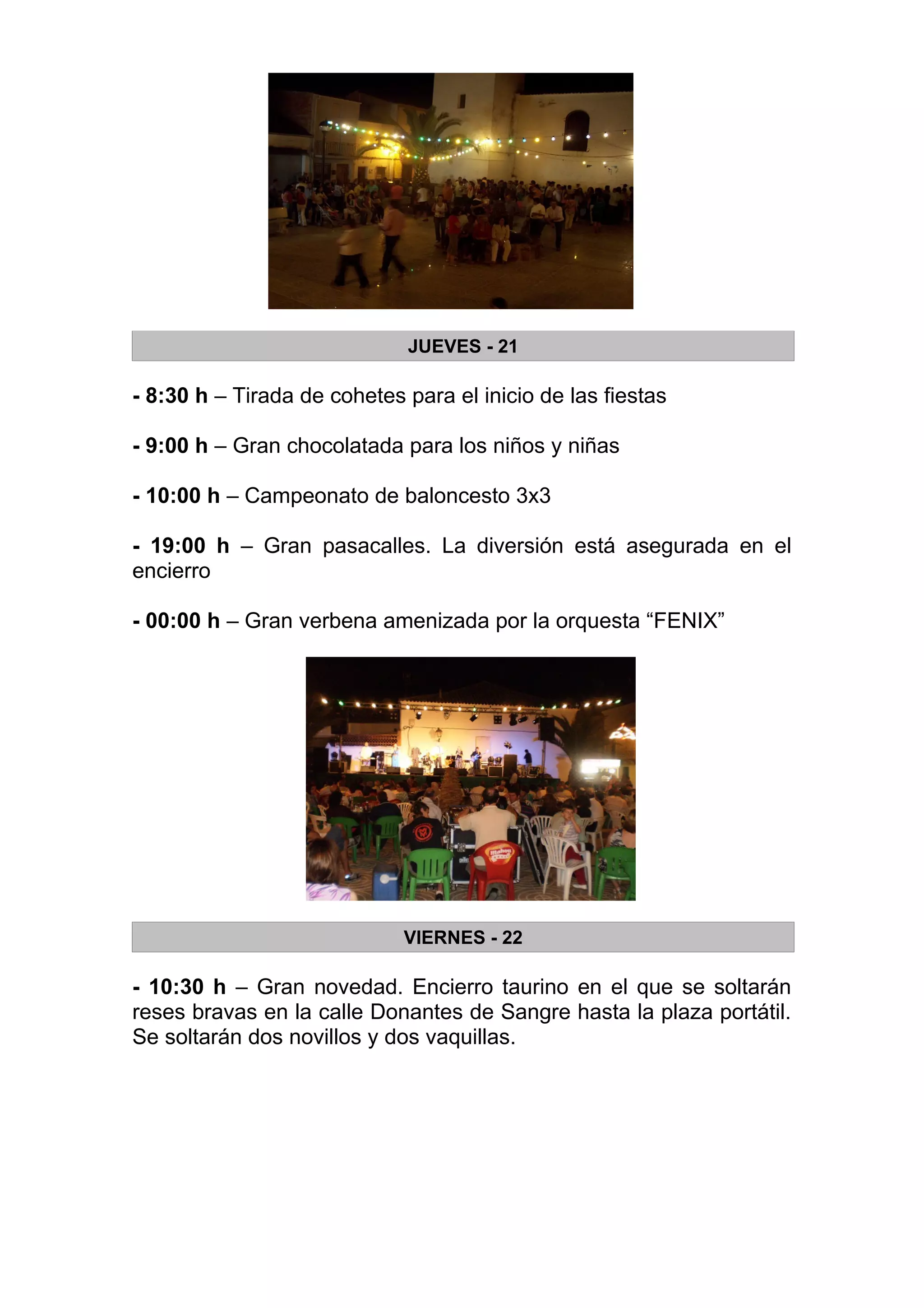 JUEVES - 21

- 8:30 h – Tirada de cohetes para el inicio de las fiestas

- 9:00 h – Gran chocolatada para los niños y niñas

- 10:00 h – Campeonato de baloncesto 3x3

- 19:00 h – Gran pasacalles. La diversión está asegurada en el
encierro

- 00:00 h – Gran verbena amenizada por la orquesta “FENIX”




                             VIERNES - 22

- 10:30 h – Gran novedad. Encierro taurino en el que se soltarán
reses bravas en la calle Donantes de Sangre hasta la plaza portátil.
Se soltarán dos novillos y dos vaquillas.
 