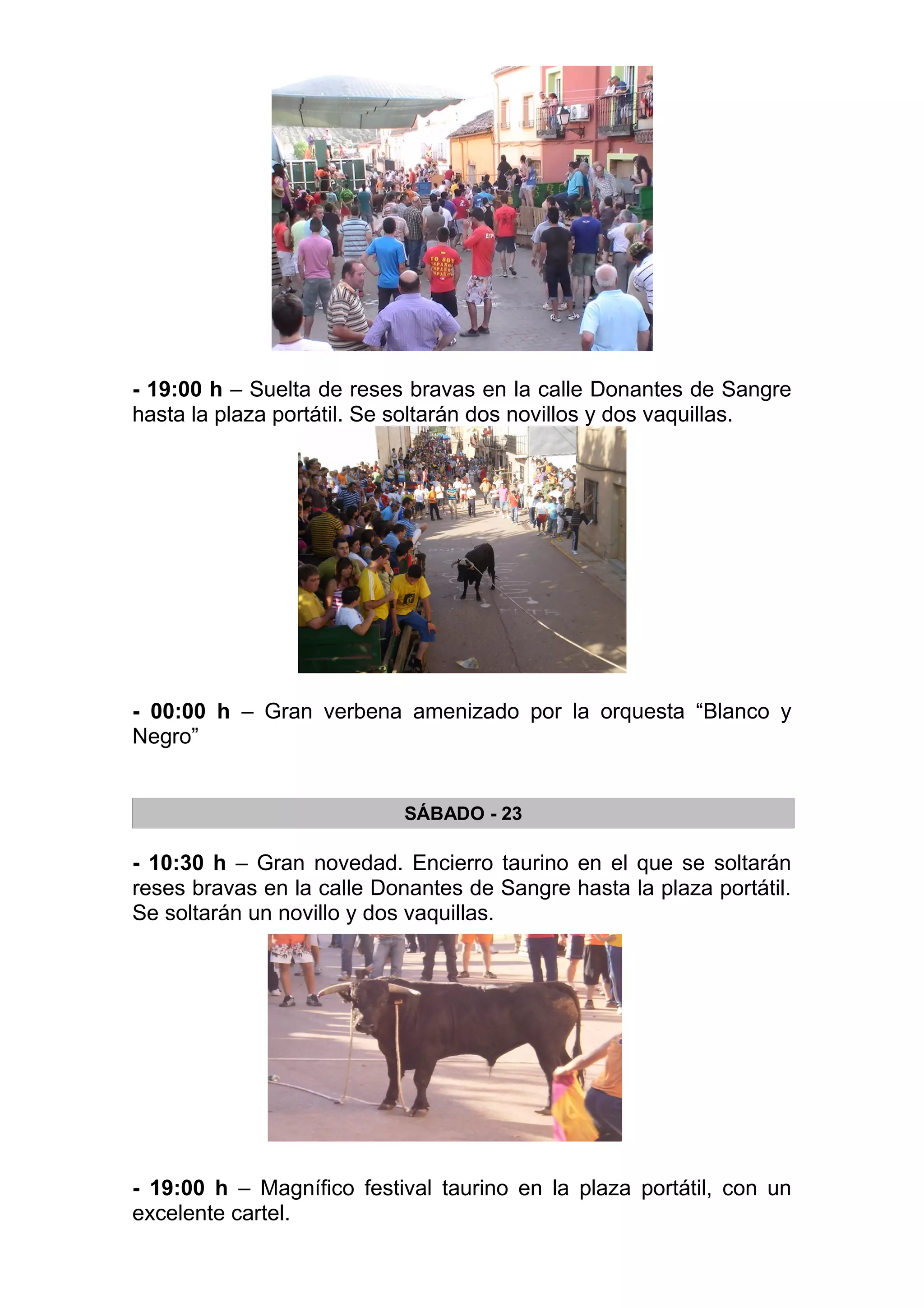 - 19:00 h – Suelta de reses bravas en la calle Donantes de Sangre
hasta la plaza portátil. Se soltarán dos novillos y dos vaquillas.




- 00:00 h – Gran verbena amenizado por la orquesta “Blanco y
Negro”


                            SÁBADO - 23

- 10:30 h – Gran novedad. Encierro taurino en el que se soltarán
reses bravas en la calle Donantes de Sangre hasta la plaza portátil.
Se soltarán un novillo y dos vaquillas.




- 19:00 h – Magnífico festival taurino en la plaza portátil, con un
excelente cartel.
 