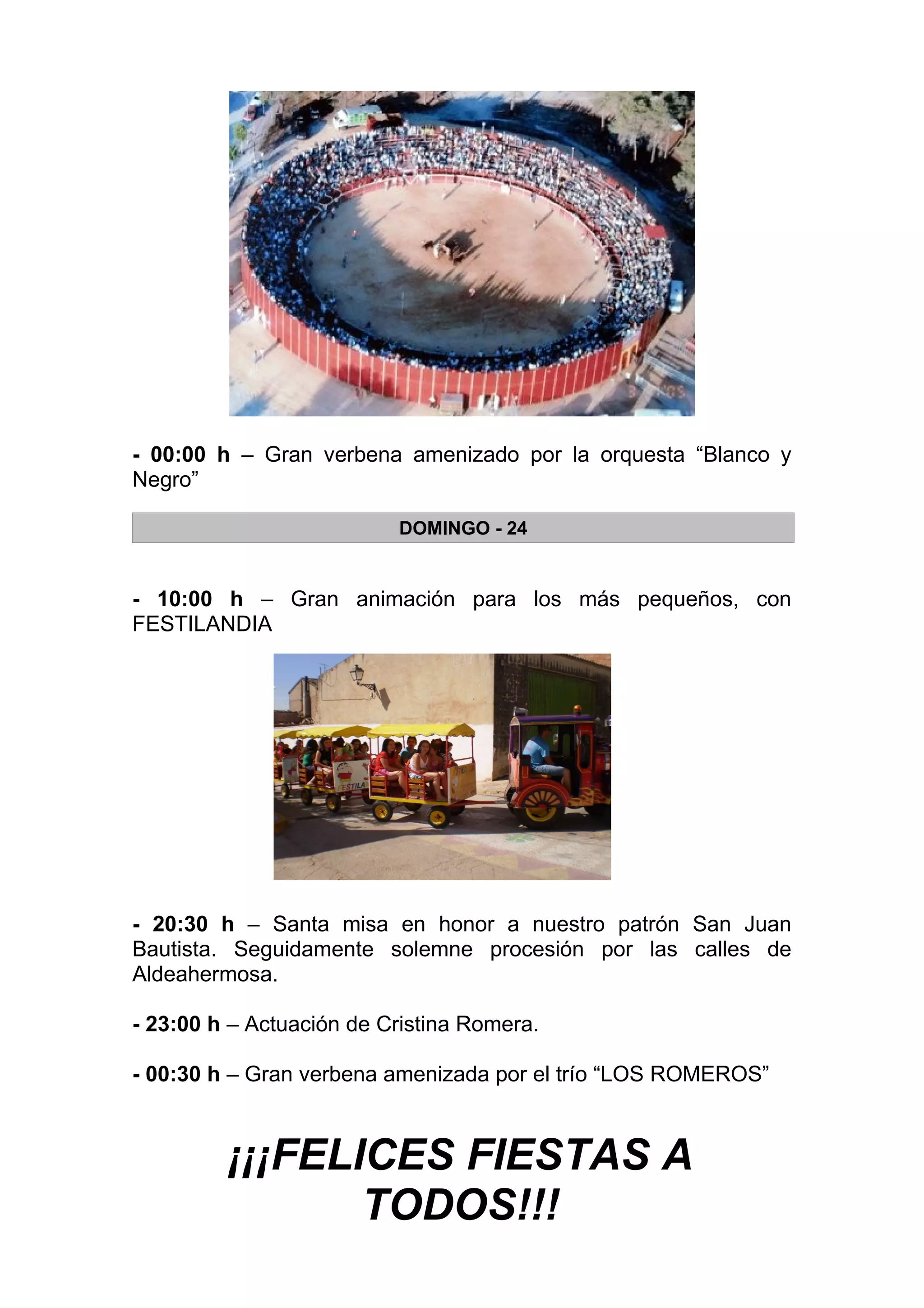 - 00:00 h – Gran verbena amenizado por la orquesta “Blanco y
Negro”

                          DOMINGO - 24


- 10:00 h – Gran animación para los más pequeños, con
FESTILANDIA




- 20:30 h – Santa misa en honor a nuestro patrón San Juan
Bautista. Seguidamente solemne procesión por las calles de
Aldeahermosa.

- 23:00 h – Actuación de Cristina Romera.

- 00:30 h – Gran verbena amenizada por el trío “LOS ROMEROS”



         ¡¡¡FELICES FIESTAS A
                TODOS!!!
 