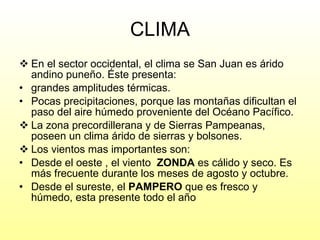 CLIMA En el sector occidental, el clima se San Juan es árido andino puneño. Éste presenta: grandes amplitudes térmicas. Pocas precipitaciones, porque las montañas dificultan el paso del aire húmedo proveniente del Océano Pacífico. La zona precordillerana y de Sierras Pampeanas, poseen un clima árido de sierras y bolsones. Los vientos mas importantes son: Desde el oeste , el viento  ZONDA  es cálido y seco. Es más frecuente durante los meses de agosto y octubre. Desde el sureste, el  PAMPERO  que es fresco y húmedo, esta presente todo el año 