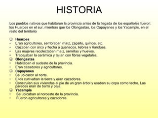 HISTORIA Los pueblos nativos que habitaron la provincia antes de la llegada de los españoles fueron: los Huarpes en el sur, mientras que los Olongastas, los Capayanes y los Yacampis, en el resto del territorio  Huarpes   Eran agricultores, sembraban maíz, zapallo, quínoa, etc. Cazaban con arco y flecha a guanacos, liebres y ñandúes. Las mujeres recolectaban maíz, semillas y huevos. Trabajaban la cerámica y tejían con fibras vegetales. Olongastas   Habitaban el sudeste de la provincia.  Eran cazadores y agricultores. Capayanes   Se ubicaron al norte. Ellos cultivaban la tierra y eran cazadores.  Construían sus viviendas al pie de un gran árbol y usaban su copa como techo. Las paredes eran de barro y paja. Yacampis Se ubicaban al noroeste de la provincia. Fueron agricultores y cazadores.  