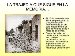 LA TRAJEDIA QUE SIGUE EN LA MEMORIA… El 15 de enero del año 1944, se produjo en la ciudad capital un terremoto que en tan solo medio minuto se llevó la vida de miles y miles de personas.  Dejó a la ciudad en ruinas y prácticamente tuvo que ser reconstruida, en su totalidad. Para ello se implementaron las construcciones con materiales antisísmicos. 