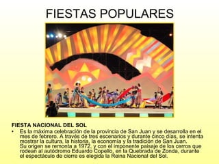 FIESTAS POPULARES FIESTA NACIONAL DEL SOL Es la máxima celebración de la provincia de San Juan y se desarrolla en el mes de febrero. A través de tres escenarios y durante cinco días, se intenta mostrar la cultura, la historia, la economía y la tradición de San Juan. Su origen se remonta a 1972, y con el imponente paisaje de los cerros que rodean al autódromo Eduardo Copello, en la Quebrada de Zonda, durante el espectáculo de cierre es elegida la Reina Nacional del Sol. 