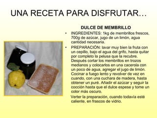 UNA RECETA PARA DISFRUTAR… DULCE DE MEMBRILLO INGREDIENTES: 1kg de membrillos frescos, 700g de azúcar, jugo de un limón, agua cantidad necesaria. PREPARACIÓN: lavar muy bien la fruta con un cepillo, bajo el agua del grifo, hasta quitar por completo la pelusa que la recubre. Después cortar los membrillos en trozos medianos y colocarlos en una cacerola con un poco de agua, agregar el jugo de limón. Cocinar a fuego lento y revolver de vez en cuando, con una cuchara de madera, hasta obtener un puré. Añadir el azúcar y seguir la cocción hasta que el dulce espese y tome un color más oscuro. Verter la preparación, cuando todavía esté caliente, en frascos de vidrio. 