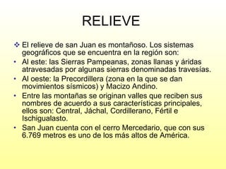 RELIEVE  El relieve de san Juan es montañoso. Los sistemas geográficos que se encuentra en la región son: Al este: las Sierras Pampeanas, zonas llanas y áridas atravesadas por algunas sierras denominadas travesías. Al oeste: la Precordillera (zona en la que se dan movimientos sísmicos) y Macizo Andino. Entre las montañas se originan valles que reciben sus nombres de acuerdo a sus características principales, ellos son: Central, Jáchal, Cordillerano, Fértil e Ischigualasto. San Juan cuenta con el cerro Mercedario, que con sus 6.769 metros es uno de los más altos de América. 
