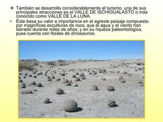 También se desarrolla considerablemente el turismo, una de sus principales atracciones es el VALLE DE ISCHIGUALASTO o más conocido como VALLE DE LA LUNA. Éste basa su valor e importancia en el agreste paisaje compuesto por magníficas esculturas de roca, que el agua y el viento han labrado durante miles de años; y en su riqueza paleontológica, pues cuenta con fósiles de dinosaurios. 