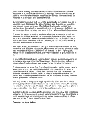 jamás de mal humor y nunca se le escuchaba una palabra dura o humillante.
Hablar con él la primera vez era quedar ya de amigo suyo para toda la vida. El
Señor le concedió también el don de consejo: Un consejo suyo cambiaba a las
personas. Y lo que decía eran cosas ordinarias.

Durante las semanas que vivió con una tía que prestaba servicios en casa de un
sacerdote, Juan Bosco aprendió a leer. Tenía un gran deseo de ser sacerdote,
pero hubo de vencer numerosas dificultades antes de poder empezar sus
estudios. A los dieciséis años, ingresó finalmente en el seminario de Chieri y era
tan pobre, que debía mendigar para reunir el dinero y los vestidos indispensables.

El alcalde del pueblo le regaló el sombrero, el párroco la chaqueta, uno de los
parroquianos el abrigo y otro, un par de zapatos. Después de haber recibido el
diaconado, Juan Bosco pasó al seminario mayor de Turín y ahí empezó, con la
aprobación de sus superiores, a reunir los domingos a un grupo de chiquillos y
mozuelos abandonados de la ciudad.

San José Cafasso, sacerdote de la parroquia anexa al seminario mayor de Turín,
confirmó a Juan Bosco en su vocación, explicándole que Dios no quería que fuese
a las misiones extranjeras: "Desempaca tus bártulos --le dijo--, y prosigue tu
trabajo con los chicos abandonados. Eso y no otra cosa es lo que Dios quiere de
ti".

El mismo Don Cafasso le puso en contacto con los ricos que podían ayudarle con
limosnas para su obra, y le mostró las prisiones y los barrios bajos en los que
encontraría suficientes clientes para aprovechar los donativos de los ricos.

El primer puesto que ocupó Don Bosco fue el de capellán auxiliar en una casa de
refugio para muchachas, que había fundado la marquesa di Barola, la rica y
caritativa mujer que socorrió a Silvio Pellico cuando éste salió de la prisión. Los
domingos, Don Bosco no tenía trabajo de modo que podía ocuparse de sus
chicos, a los que consagraba el día entero en una especie de escuela y centro de
recreo, que él llamó "Oratorio Festivo".

Pero muy pronto, la marquesa le negó el permiso de reunir a los niños en sus
terrenos, porque hacían ruido y destruían las flores. Durante un año, Don Bosco y
sus chiquillos anduvieron de "Herodes a Pilatos", porque nadie quería aceptar ese
pequeño ejército de más de un centenar de revoltosos muchachos.

Cuando Don Bosco consiguió, por fin, alquilar un viejo granero, y todo empezaba a
arreglarse, la marquesa, que a pesar de su generosidad tenía algo de autócrata, le
exigió que escogiera entre quedarse con su tropa o con su puesto en el refugio
para muchachas. El santo escogió a sus chicos.

Oratorios, escuelas, talleres...
 