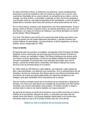 En esos momentos críticos, le sobrevino una pulmonía, cuyas complicaciones
estuvieron a punto de costarle la vida. En cuanto se repuso, fue a vivir en unos
cuartuchos miserables de su nuevo oratorio, en compañía de su madre, y ahí se
entregó, con toda el alma, a consolidar y extender su obra. Dio forma acabada a
una escuela nocturna, que había inaugurado el año precedente, y como el oratorio
estaba lleno a reventar, abrió otros dos centros en otros tantos barrios de Turín.

Por la misma época, empezó a dar alojamiento a los niños abandonados. Al poco
tiempo, había ya treinta o cuarenta chicos, la mayoría aprendices, que vivían con
Don Bosco y su madre en el barrio de Valdocco. Los chicos llamaban a la madre
de Don Bosco "Mamá Margarita".

Con todo, Don Bosco cayó pronto en la cuenta que todo el bien que hacía a sus
chicos se perdía con las malas influencias del exterior, y decidió construir sus
propios talleres de aprendizaje. Los dos primeros: el de los zapateros y el de los
sastres, fueron inaugurados en 1853.

Crece la familia

El siguiente paso fue construir una iglesia, consagrada a San Francisco de Sales.
Después vino la construcción de una casa para la enorme familia. El dinero no
faltaba, a veces, por verdadero milagro. Don Bosco distinguía dos grupos entre
sus chicos: el de los aprendices, y el de los que daban señales de una posible
vocación sacerdotal. Al principio iban a las escuelas del pueblo; pero con el
tiempo, cuando los fondos fueron suficientes, Don Bosco instituyó los cursos
técnicos y los de primeras letras en el oratorio.

En 1856, había ya 150 internos, cuatro talleres, una imprenta, cuatro clases de
latín y diez sacerdotes. Los externos eran quinientos. Con su extraordinario don de
simpatía y de leer los corazones, Don Bosco ejercía una influencia ilimitada sobre
sus chicos, de suerte que podía gobernarles con aparente indulgencia y sin
castigos, para gran escándalo de los educadores de su tiempo.

Veía en sueños el estado exacto de la conciencia de sus discípulos y después los
llamaba y les hacía una descripción tan completa de los pecados que ellos habían
cometido, que muchos aclamaban emocionados: "Si hubiera venido un ángel a
contarle toda mi vida no me habría hablado con mayor precisión" .

Se gana de tal manera el cariño de los jóvenes, que es difícil encontrar en toda la
historia de la humanidad, después de Jesús, un educador que haya sido tan
amado como Don Bosco. Los jóvenes llegaban hasta pelear unos contra otros
afirmando cada uno que a él lo amaba el santo más que a los demás .

              Dedicó su vida a la difusión de las buenas lecturas
 