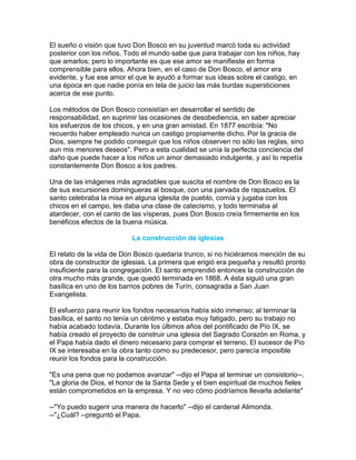 El sueño o visión que tuvo Don Bosco en su juventud marcó toda su actividad
posterior con los niños. Todo el mundo sabe que para trabajar con los niños, hay
que amarlos; pero lo importante es que ese amor se manifieste en forma
comprensible para ellos. Ahora bien, en el caso de Don Bosco, el amor era
evidente, y fue ese amor el que le ayudó a formar sus ideas sobre el castigo, en
una época en que nadie ponía en tela de juicio las más burdas supersticiones
acerca de ese punto.

Los métodos de Don Bosco consistían en desarrollar el sentido de
responsabilidad, en suprimir las ocasiones de desobediencia, en saber apreciar
los esfuerzos de los chicos, y en una gran amistad. En 1877 escribía: "No
recuerdo haber empleado nunca un castigo propiamente dicho. Por la gracia de
Dios, siempre he podido conseguir que los niños observen no sólo las reglas, sino
aun mis menores deseos". Pero a esta cualidad se unía la perfecta conciencia del
daño que puede hacer a los niños un amor demasiado indulgente, y así lo repetía
constantemente Don Bosco a los padres.

Una de las imágenes más agradables que suscita el nombre de Don Bosco es la
de sus excursiones domingueras al bosque, con una parvada de rapazuelos. El
santo celebraba la misa en alguna iglesita de pueblo, comía y jugaba con los
chicos en el campo, les daba una clase de catecismo, y todo terminaba al
atardecer, con el canto de las vísperas, pues Don Bosco creía firmemente en los
benéficos efectos de la buena música.

                          La construcción de iglesias

El relato de la vida de Don Bosco quedaría trunco, si no hiciéramos mención de su
obra de constructor de iglesias. La primera que erigió era pequeña y resultó pronto
insuficiente para la congregación. El santo emprendió entonces la construcción de
otra mucho más grande, que quedó terminada en 1868. A ésta siguió una gran
basílica en uno de los barrios pobres de Turín, consagrada a San Juan
Evangelista.

El esfuerzo para reunir los fondos necesarios había sido inmenso; al terminar la
basílica, el santo no tenía un céntimo y estaba muy fatigado, pero su trabajo no
había acabado todavía. Durante los últimos años del pontificado de Pío IX, se
había creado el proyecto de construir una iglesia del Sagrado Corazón en Roma, y
el Papa había dado el dinero necesario para comprar el terreno. El sucesor de Pío
IX se interesaba en la obra tanto como su predecesor, pero parecía imposible
reunir los fondos para la construcción.

"Es una pena que no podamos avanzar" --dijo el Papa al terminar un consistorio--.
"La gloria de Dios, el honor de la Santa Sede y el bien espiritual de muchos fieles
están comprometidos en la empresa. Y no veo cómo podríamos llevarla adelante"

--"Yo puedo sugerir una manera de hacerlo" --dijo el cardenal Alimonda.
--"¿Cuál? --preguntó el Papa.
 