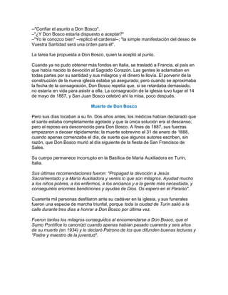 --"Confiar el asunto a Don Bosco".
–"¿Y Don Bosco estaría dispuesto a aceptar?"
–"Yo le conozco bien" --replicó el cardenal--; "la simple manifestación del deseo de
Vuestra Santidad será una orden para él".

La tarea fue propuesta a Don Bosco, quien la aceptó al punto.

Cuando ya no pudo obtener más fondos en Italia, se trasladó a Francia, el país en
que había nacido la devoción al Sagrado Corazón. Las gentes le aclamaban en
todas partes por su santidad y sus milagros y el dinero le llovía. El porvenir de la
construcción de la nueva iglesia estaba ya asegurado; pero cuando se aproximaba
la fecha de la consagración, Don Bosco repetía que, si se retardaba demasiado,
no estaría en vida para asistir a ella. La consagración de la iglesia tuvo lugar el 14
de mayo de 1887, y San Juan Bosco celebró ahí la misa, poco después.

                               Muerte de Don Bosco

Pero sus días tocaban a su fin. Dos años antes, los médicos habían declarado que
el santo estaba completamente agotado y que la única solución era el descanso;
pero el reposo era desconocido para Don Bosco. A fines de 1887, sus fuerzas
empezaron a decaer rápidamente; la muerte sobrevino el 31 de enero de 1888,
cuando apenas comenzaba el día, de suerte que algunos autores escriben, sin
razón, que Don Bosco murió al día siguiente de la fiesta de San Francisco de
Sales.

Su cuerpo permanece incorrupto en la Basílica de María Auxiliadora en Turín,
Italia.

Sus últimas recomendaciones fueron: "Propagad la devoción a Jesús
Sacramentado y a María Auxiliadora y veréis lo que son milagros. Ayudad mucho
a los niños pobres, a los enfermos, a los ancianos y a la gente más necesitada, y
conseguiréis enormes bendiciones y ayudas de Dios. Os espero en el Paraíso".

Cuarenta mil personas desfilaron ante su cadáver en la iglesia, y sus funerales
fueron una especie de marcha triunfal, porque toda la ciudad de Turín salió a la
calle durante tres días a honrar a Don Bosco por última vez.

Fueron tantos los milagros conseguidos al encomendarse a Don Bosco, que el
Sumo Pontífice lo canonizó cuando apenas habían pasado cuarenta y seis años
de su muerte (en 1934) y lo declaró Patrono de los que difunden buenas lecturas y
"Padre y maestro de la juventud".
 
