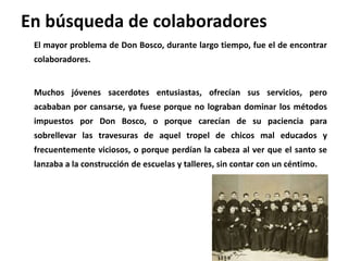 En búsqueda de colaboradores
El mayor problema de Don Bosco, durante largo tiempo, fue el de encontrar
colaboradores.
Much...