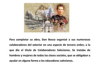 Para completar su obra, Don Bosco organizó a sus numerosos
colaboradores del exterior en una especie de tercera orden, a l...