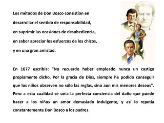 Los métodos de Don Bosco consistían en
desarrollar el sentido de responsabilidad,
en suprimir las ocasiones de desobedienc...