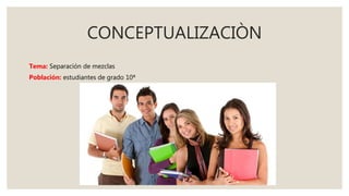 CONCEPTUALIZACIÒN
Tema: Separación de mezclas
Población: estudiantes de grado 10ª