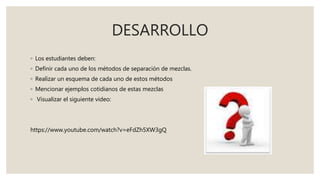 DESARROLLO
◦ Los estudiantes deben:
◦ Definir cada uno de los métodos de separación de mezclas.
◦ Realizar un esquema de cada uno de estos métodos
◦ Mencionar ejemplos cotidianos de estas mezclas
◦ Visualizar el siguiente video:
https://www.youtube.com/watch?v=eFdZh5XW3gQ