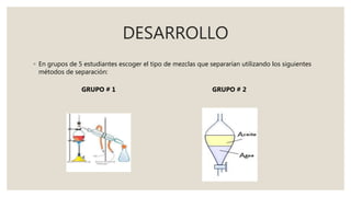 DESARROLLO
◦ En grupos de 5 estudiantes escoger el tipo de mezclas que separarían utilizando los siguientes
métodos de separación:
GRUPO # 1 GRUPO # 2