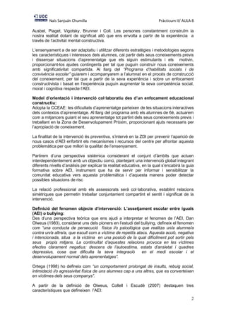 Naïs Sanjuán Chumilla Pràcticum II/ AULA 8
2
Ausbel, Piaget, Vigotsky, Brunner i Coll. Les persones constantment construïm la
nostra realitat dotant de significat allò que ens envolta a partir de la experiència a
través de l’activitat mental constructiva.
L’ensenyament a de ser adaptatiu i utilitzar diferents estratègies i metodologies segons
les característiques i interessos dels alumnes, cal partir dels seus coneixements previs
i dissenyar situacions d’aprenentatge que els siguin estimulants i els motivin,
proporcionant-los ajudes contingents per tal que puguin construir nous coneixements
amb significativitat compartida. Al llarg del “Programa d’habilitats socials i de
convivència escolar” guiarem i acompanyarem a l’alumnat en el procés de construcció
del coneixement, per tal que a partir de la seva experiència i sobre un enfocament
constructivista i basat en l’experiència puguin augmentar la seva competència social,
moral i cognitiva respecte l’AEI.
Model d’orientació i intervenció col·laboratiu des d’un enfocament educacional
constructiu:
Adopta la CCEAE: les dificultats d’aprenentatge parteixen de les situacions interactives
dels contextos d’aprenentatge. Al llarg del programa amb els alumnes de 6è, actuarem
com a mitjancers guiant el seu aprenentatge tot partint dels seus coneixements previs i
treballant en la Zona de Desenvolupament Pròxim, proporcionant ajuts necessaris per
l’apropiació de coneixement.
La finalitat de la intervenció és preventiva, s’intervé en la ZDl per prevenir l’aparició de
nous casos d’AEI enfortint els mecanismes i recursos del centre per afrontar aquesta
problemàtica per que millori la qualitat de l’ensenyament.
Partirem d’una perspectiva sistèmica considerant el conjunt d’àmbits que actuen
interdependentement amb un objectiu comú, plantejant una intervenció global integrant
diferents nivells d’anàlisis per explicar la realitat educativa, en la qual s’encabirà la guia
formativa sobre AEI, instrument que ha de servir per informar i sensibilitzar la
comunitat educativa vers aquesta problemàtica i d’aquesta manera poder detectar
possibles situacions de risc
La relació professional amb els assessorats serà col·laborativa, establint relacions
simètriques que permetin treballar conjuntament compartint el sentit i significat de la
intervenció.
Definició del fenomen objecte d’intervenció: L’assetjament escolar entre iguals
(AEI) o bullying:
Des d’una perspectiva teòrica que ens ajudi a interpretar el fenomen de l’AEI, Dan
Olweus (1983), considerat uns dels pioners en l’estudi del bullying, defineix el fenomen
com “una conducta de persecució física i/o psicològica que realitza un/a alumne/a
contra un/a altre/a, que escull com a víctima de repetits atacs. Aquesta acció, negativa
i intencionada, situa a la víctima en una posició de la qual difícilment pot sortir pels
seus propis mitjans. La continuïtat d’aquestes relacions provoca en les víctimes
efectes clarament negatius: descens de l’autoestima, estats d’ansietat i quadres
depressius, cosa que dificulta la seva integració en el medi escolar i el
desenvolupament normal dels aprenentatges”.
Ortega (1998) ho defineix com “un comportament prolongat de insults, rebuig social,
intimidació i/o agressivitat física de uns alumnes cap a uns altres, que es converteixen
en víctimes dels seus companys”.
A partir de la definició de Olweus, Collell i Escudé (2007) destaquen tres
característiques que defineixen l’AEI:
 