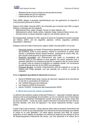 Naïs Sanjuán Chumilla Pràcticum II/ AULA 8
3
- Repetició de les accions al llarg de cert període de temps.
- Intencionalitat per part de l’agressor.
- Indefensió per part de la víctima.
Felip (2006), afegeix a aquestes característiques que “les agressions no responen a
una provocació prèvia de la víctima”.
Seguint amb Collell i Escudé (2007), les conductes que s’inclouen dins l’AEI, ja siguin
directes o indirectes són les següents:
- Maltractament físic: pegar, amagar, trencar i/o robar objectes, etc.
- Maltractament verbal: insults, burles, malparlar d’algú, instaurar falsos rumors, etc.
- Exclusió social: no deixar participar a algú en una activitat, ignorar, etc.
Els protagonistes implicats en l’AEI, segons el cercle de l’assetjament escolar proposat
per Olweus (2001), són els següents: agressor, víctima, seguidors, partidaris,
espectadors i defensors.
Enllaçant amb els nivells d’intervenció, segons Collell i Escudé (2007) n’hi ha tres:
- Prevenció primària: es tracten d’intervencions generals per prendre consciència
del problema, evitar la seva aparició, millorar la convivència al centre, dotar
d’eines a professorat davant aquest fenomen, posicionar-se contra l’AEI, etc.
Dins aquest nivell situaríem la guia formativa sobre l’AEI.
- Prevenció secundària: són intervencions que eviten la consolidació del
fenomen quan ja s’ha detectar la seva aparició. Els autors comenten com a
exemple l’aplicació d’un programa grupal de 3-4 sessions des de l’acció tutorial.
En aquest nivell es situaria el programa en habilitats socials i de convivència
escolar dirigit als alumnes de 2n d’ESO que plantegem.
- Prevenció terciària: es tracten d’intervencions amb els implicats en un cas de
bullying que s’hagi destapat, com per exemple dur a terme un procés de
mediació.
Entre la legislació que afecta la intervenció destaquen:
 Decret 279/2006 sobre drets i deures de l’alumnat i regulació de la convivència
en els CE no universitaris de Catalunya.
 Llei 12/2009 d’Educació de Catalunya.
 Ley Organica 2/2006 de Educación.
 Decret 143/2007, d’ordenació dels ensenyaments d’ESO.
4. Raons de la seva tria, interès i prospectiva
La definició del problema sorgeix al llarg del Pràcticum I, vaig poder compartir algunes
sessions amb la psicopedagoga de secundària, qui em va comentar que hi havia hagut
al centre alguns problemes d’assetjament escolar entre iguals que havien sorgit amb
els alumnes d’ESO, i sobre els quals s’estava intervenint correctivament tant amb els
alumnes afectats, com amb els agressors i les seves respectives famílies i grups
classe.
A partir d’aquí vaig començar a forjar algunes idees sobre el projecte d’intervenció del
pràcticum II, el fet, és que volia plantejar una intervenció de tipus preventiu que afectes
al centre en la seva globalitat i no sobre alguns alumnes amb NEE de manera
específica; el meu objectiu és plantejar una intervenció sistèmica que potencií la Zona
de Desenvolupament Institucional del centre i per tant afavoreixi a la millora de la
 