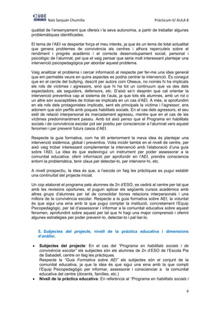 Naïs Sanjuán Chumilla Pràcticum II/ AULA 8
4
qualitat de l’ensenyament que ofereix i la seva autonomia, a partir de treballar algunes
problemàtiques identificades.
El tema de l’AEI va despertar força el meu interès, ja que és un tema de total actualitat
que genera problemes de convivència als centres i alhora repercuteix sobre el
rendiment i progrés acadèmic i el correcte desenvolupament social, personal i
psicològic de l’alumnat, pel que el vaig pensar que seria molt interessant plantejar una
intervenció psicopedagògica per abordar aquest problema.
Vaig analitzar el problema i cercar informació al respecte per fer-me una idea general
que em permetés veure en quins aspectes es podria centrar la intervenció. És conegut
que en el cercle del bullying, descrit per autors com Olweus, no només hi ha implicats
els rols de víctimes i agressors, sinó que hi ha tot un continuum que va des dels
espectadors, als seguidors, defensors, etc. D’això se’n desprèn que cal orientar la
intervenció preventiva cap al sistema de l’aula, ja que tots els alumnes, amb un rol o
un altre són susceptibles de trobar-se implicats en un cas d’AEI. A més, si aprofundim
en els rols dels protagonistes implicats, sent els principals la víctima i l’agressor, ens
adonem que són perfils amb poques habilitats socials. En el cas dels agressors, el seu
estil de relació interpersonal és marcadament agressiu, mentre que en el cas de les
víctimes predominantment passiu. Amb tot això penso que el Programa en habilitats
socials i de convivència escolar pot ser positiu per conscienciar a l’alumnat vers aquest
fenomen i per prevenir futurs casos d’AEI.
Respecte la guia formativa, com he dit anteriorment la meva idea és plantejar una
intervenció sistèmica, global i preventiva. Volia incidir també en el nivell de centre, per
això vaig trobar interessant complementar la intervenció amb l’elaboració d’una guia
sobre l’AEI. La idea és que esdevingui un instrument per poder assessorar a la
comunitat educativa: oferir informació per aprofundir en l’AEI, prendre consciencia
entorn la problemàtica, tenir claus per detectar-lo, per intervenir-hi, etc.
A nivell prospectiu, la idea és que, a l’escola on faig les pràctiques es pugui establir
una continuïtat del projecte iniciat.
Un cop elaborat el programa pels alumnes de 2n d’ESO, es cedirà al centre per tal que
amb les revisions oportunes, el puguin aplicar els següents cursos acadèmics amb
altres grups d’alumnes per tal de consolidar bones relacions interpersonals i una
millora de la convivència escolar. Respecte a la guia formativa sobre AEI, la voluntat
és que sigui una eina amb la que pugui comptar la institució, concretament l’Equip
Psicopedagògic, per tal d’assessorar i informar a la comunitat educativa sobre aquest
fenomen, aprofundint sobre aquest per tal que hi hagi una major comprensió i oferint
algunes estratègies per poder prevenir-lo, detectar-lo i pal·liar-lo.
5. Subjectes del projecte, nivell de la pràctica educativa i dimensions
d’anàlisi.
 Subjectes del projecte: En el cas del “Programa en habilitats socials i de
convivència escolar” els subjectes són els alumnes de 2n d’ESO de l’Escola Pia
de Sabadell, centre on faig les pràctiques.
Respecte la “Guia Formativa sobre AEI” els subjectes són el conjunt de la
comunitat educativa, ja que la idea és que sigui una eina amb la que compti
l’Equip Psicopedagògic per informar, assessorar i conscienciar a la comunitat
educativa del centre (docents, famílies, etc.)
 Nivell de la pràctica educativa: En referència al “Programa en habilitats socials i
 