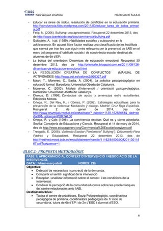 Naïs Sanjuán Chumilla Pràcticum II/ AULA 8
6
- Educar es tarea de todos, resolución de conflictos en la educación primária.
http://convivencia.files.wordpress.com/2011/03/educar_tarea_de_todos_primari
a.pdf
- Felip, N. (2006). Bullying: una aproximació. Recuperat 22 desembre 2013, des
de http://www.joanteixido.org/doc/convivencia/bullying.pdf
- Goldstein, A. i col. (1989). Habilidades sociales y autocontrol en la
adolescencia. En aquest llibre l’autor realitza una classificació de les habilitats
que servirà per triar les que siguin més rellevants per la prevenció de l’AEI en el
marc del programa d’habilitats socials i de convivència escolar destinat als
alumnes de 6è d’EP:
- La botica del orientador: Dinamicas de educación emocional Recuperat 30
desembre 2013, des de http://orientafer.blogspot.com.es/2011/09/126-
dinamicas-de-educacion-emocional.html
- LA RESOLUCIÓN CREATIVA DE CONFLICTOS (MANUAL DE
ACTIVIDADES) http://www.oei.es/valores2/926327.pdf
- Mauri, T., Monereo, C., Badia, A. (2004). La pràctica psicopedagògica en
educació formal. Barcelona: Universitat Oberta de Catalunya.
- Monereo, C. (2003). Models d’intervenció i orientació psicopedagògica.
Barcelona: Universitat Oberta de Catalunya.
- Olweus, D. (1998). Conductas de acoso y amenazas entre estudiantes.
Ediciones Morata.
- Ortega, R., Del Rey, R., i Gómez, P. (2002). Estrategias educativas para la
prevención de la violencia: Mediación y diálogo. Madrid: Cruz Roja Española.
Recuperat 2 de gener de 2014, des de
http://www.cruzrojajuventud.es/portal/page?_pageid=1139,16258654&_dad=po
rtal30&_schema=PORTAL30
- Ortega, R. y Cols (1998). La convivencia escolar: Qué es y cómo abordarla.
Sevilla: Consejería de Educacióne y Ciencia. Recuperat el 14 de març de 2014,
des de http://www.educagenero.org/Convivencia%20Escolar/conviven.pdf
- Tresgallo, E. (2006). Violencia Escolar (Fenómeno" Bullying"). Documento Para
Padres y Educadores. Recuperat 22 desembre 2013, des de
http://redined.mecd.gob.es/xmlui/bitstream/handle/11162/81009/008201130118
67.pdf?sequence=1
BLOC 2: PROPOSTA METODOLÒGIC
FASE 1: APROXIMACIÓ AL CONTEXT D’INTERVENCIÓ I NEGOCIACIÓ DE LA
INTERVENCIÓ.
DATA: febrer-març-abril HORES: 22h
Objectius:
 Detecció de necessitats i concreció de la demanda.
 Compartir el sentit i significat de la intervenció
 Recopilar i analitzar informació sobre el context i les condicions de la
intervenció.
 Conèixer la percepció de la comunitat educativa sobre les problemàtiques
del centre relacionades amb l’AEI.
Destinataris/àries:
 Tutora al centre de pràctiques, Equip Psicopedagògic, coordinadora
pedagògica de primària, coordinadora pedagògica de 1r cicle de
secundària, tutors de 6è d’EP i de 2n d’ESO i alumnat d’ESO.
 