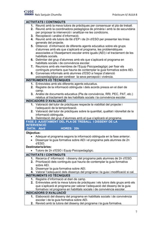 Naïs Sanjuán Chumilla Pràcticum II/ AULA 8
7
ACTIVITATS I CONTINGUTS
1. Reunió amb la meva tutora de pràctiques per consensuar el pla de treball.
2. Reunió amb la coordinadora pedagògica de primària i amb la de secundària
per proposar la intervenció i analitzar-ne les condicions.
3. Recopilació i anàlisi d’informació.
4. Reunió amb els tutors de 6è d’EP i de 2n d’ESO per presentar les línies
generals del projecte.
5. Obtenció d’informació de diferents agents educatius sobre els grups
d’alumnes amb els que s’aplicarà el programa, les problemàtiques
associades a l’Assetjament escolar entre iguals (AEI) i el tractament de les
habilitats socials.
6. Delimitar del grup d’alumnes amb els que s’aplicarà el programa en
habilitats socials i de convivència escolar.
7. Reunions amb els membres de l’Equip Psicopedagògic per fixar els
continguts prioritaris que hauria de contemplar la guia formativa sobre AEI.
8. Converses informals amb alumnes d’ESO a l’espai d’atenció
psicopedagògica per conèixer la seva percepció i vivència.
INSTRUMENTS I/O TÈCNIQUES
1. Entrevistes amb els diferents agents educatius.
2. Registre de la informació obtinguda i dels acords presos en el diari de
camp.
3. Anàlisi de documents educatius (Pla de convivència, RRI, PEC, PAT, etc.)
relatius al tractament de les habilitats socials i la convivència escolar.
INDICADORS D’AVALUACIÓ
1. Valoració del tutor de pràctiques respecte la viabilitat del projecte i
l’adequació de la temporització.
2. Valoració del tutor de pràctiques sobre la quantitat, qualitat i idoneïtat de la
informació obtinguda.
3. Delimitació del grup d’alumnes amb el que s’aplicarà el programa.
FASE 2: AJUSTAMENT DEL PLA DE TREBALL I DISSENY DE LA
INTERVENCIÓ
DATA: Abril HORES: 20h
Objectius:
 Adequar el programa segons la informació obtinguda en la fase anterior.
 Dissenyar la guia formativa sobre AEI i el programa pels alumnes de 2n
d’ESO.
Destinataris/àries:
 Tutors de 2n d’ESO i Equip Psicopedagògic.
ACTIVITATS I CONTINGUTS
1. Recerca d’ informació i disseny del programa pels alumnes de 2n d’ESO.
2. Priorització dels continguts que hauria de contemplar la guia formativa
sobre AEI.
3. Dissenyar la guia formativa sobre AEI.
4. Valorar l’adequació dels dissenys del programa i la guia i modificació si cal.
INSTRUMENTS I/O TÈCNIQUES
1. Registre d’informació al diari de camp.
2. Entrevistes amb la meva tutora de pràctiques i els tutors dels grups amb els
que s’aplicarà el programa per valorar l’adequació del disseny de la guia
formativa i el programa en habilitats socials i de convivència escolar.
INDICADORS D’AVALUACIÓ
1. Elaboració del disseny del programa en habilitats socials i de convivència
escolar i de la guia formativa sobre AEI.
2. Revisió amb la tutora del disseny del programa i la guia formativa.
 