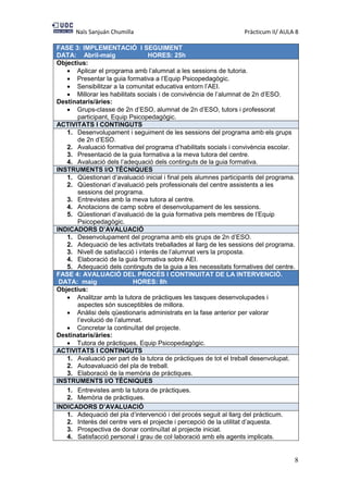 Naïs Sanjuán Chumilla Pràcticum II/ AULA 8
8
FASE 3: IMPLEMENTACIÓ I SEGUIMENT
DATA: Abril-maig HORES: 25h
Objectius:
 Aplicar el programa amb l’alumnat a les sessions de tutoria.
 Presentar la guia formativa a l’Equip Psicopedagògic.
 Sensibilitzar a la comunitat educativa entorn l’AEI.
 Millorar les habilitats socials i de convivència de l’alumnat de 2n d’ESO.
Destinataris/àries:
 Grups-classe de 2n d’ESO, alumnat de 2n d’ESO, tutors i professorat
participant, Equip Psicopedagògic.
ACTIVITATS I CONTINGUTS
1. Desenvolupament i seguiment de les sessions del programa amb els grups
de 2n d’ESO.
2. Avaluació formativa del programa d’habilitats socials i convivència escolar.
3. Presentació de la guia formativa a la meva tutora del centre.
4. Avaluació dels l’adequació dels continguts de la guia formativa.
INSTRUMENTS I/O TÈCNIQUES
1. Qüestionari d’avaluació inicial i final pels alumnes participants del programa.
2. Qüestionari d’avaluació pels professionals del centre assistents a les
sessions del programa.
3. Entrevistes amb la meva tutora al centre.
4. Anotacions de camp sobre el desenvolupament de les sessions.
5. Qüestionari d’avaluació de la guia formativa pels membres de l’Equip
Psicopedagògic.
INDICADORS D’AVALUACIÓ
1. Desenvolupament del programa amb els grups de 2n d’ESO.
2. Adequació de les activitats treballades al llarg de les sessions del programa.
3. Nivell de satisfacció i interès de l’alumnat vers la proposta.
4. Elaboració de la guia formativa sobre AEI.
5. Adequació dels continguts de la guia a les necessitats formatives del centre.
FASE 4: AVALUACIÓ DEL PROCÉS I CONTINUITAT DE LA INTERVENCIÓ.
DATA: maig HORES: 8h
Objectius:
 Analitzar amb la tutora de pràctiques les tasques desenvolupades i
aspectes són susceptibles de millora.
 Anàlisi dels qüestionaris administrats en la fase anterior per valorar
l’evolució de l’alumnat.
 Concretar la continuïtat del projecte.
Destinataris/àries:
 Tutora de pràctiques, Equip Psicopedagògic.
ACTIVITATS I CONTINGUTS
1. Avaluació per part de la tutora de pràctiques de tot el treball desenvolupat.
2. Autoavaluació del pla de treball.
3. Elaboració de la memòria de pràctiques.
INSTRUMENTS I/O TÈCNIQUES
1. Entrevistes amb la tutora de pràctiques.
2. Memòria de pràctiques.
INDICADORS D’AVALUACIÓ
1. Adequació del pla d’intervenció i del procés seguit al llarg del pràcticum.
2. Interès del centre vers el projecte i percepció de la utilitat d’aquesta.
3. Prospectiva de donar continuïtat al projecte iniciat.
4. Satisfacció personal i grau de col·laboració amb els agents implicats.
 