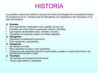 HISTORIA Los pueblos nativos que habitaron la provincia antes de la llegada de los españoles fueron: los Huarpes en el sur, mientras que los Olongastas, los Capayanes y los Yacampis, en el resto del territorio  Huarpes   Eran agricultores, sembraban maíz, zapallo, quínoa, etc. Cazaban con arco y flecha a guanacos, liebres y ñandúes. Las mujeres recolectaban maíz, semillas y huevos. Trabajaban la cerámica y tejían con fibras vegetales. Olongastas   Habitaban el sudeste de la provincia.  Eran cazadores y agricultores. Capayanes   Se ubicaron al norte. Ellos cultivaban la tierra y eran cazadores.  Construían sus viviendas al pie de un gran árbol y usaban su copa como techo. Las paredes eran de barro y paja. Yacampis Se ubicaban al noroeste de la provincia. Fueron agricultores y cazadores.  