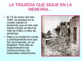 LA TRAJEDIA QUE SIGUE EN LA MEMORIA… El 15 de enero del año 1944, se produjo en la ciudad capital un terremoto que en tan solo medio minuto se llevó la vida de miles y miles de personas.  Dejó a la ciudad en ruinas y prácticamente tuvo que ser reconstruida, en su totalidad. Para ello se implementaron las construcciones con materiales antisísmicos. 