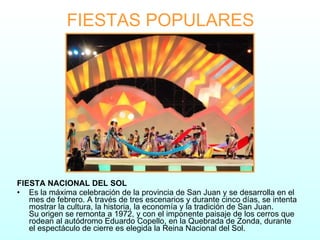 FIESTAS POPULARES FIESTA NACIONAL DEL SOL Es la máxima celebración de la provincia de San Juan y se desarrolla en el mes de febrero. A través de tres escenarios y durante cinco días, se intenta mostrar la cultura, la historia, la economía y la tradición de San Juan. Su origen se remonta a 1972, y con el imponente paisaje de los cerros que rodean al autódromo Eduardo Copello, en la Quebrada de Zonda, durante el espectáculo de cierre es elegida la Reina Nacional del Sol. 