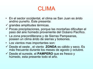 CLIMA En el sector occidental, el clima se San Juan es árido andino puneño. Éste presenta: grandes amplitudes térmicas. Pocas precipitaciones, porque las montañas dificultan el paso del aire húmedo proveniente del Océano Pacífico. La zona precordillerana y de Sierras Pampeanas, poseen un clima árido de sierras y bolsones. Los vientos mas importantes son: Desde el oeste , el viento  ZONDA  es cálido y seco. Es más frecuente durante los meses de agosto y octubre. Desde el sureste, el  PAMPERO  que es fresco y húmedo, esta presente todo el año. 