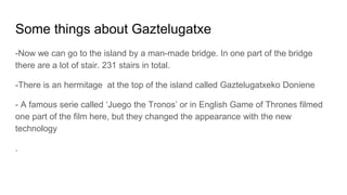 Some things about Gaztelugatxe
-Now we can go to the island by a man-made bridge. In one part of the bridge
there are a lot of stair. 231 stairs in total.
-There is an hermitage at the top of the island called Gaztelugatxeko Doniene
- A famous serie called ‘Juego the Tronos’ or in English Game of Thrones filmed
one part of the film here, but they changed the appearance with the new
technology
.
 