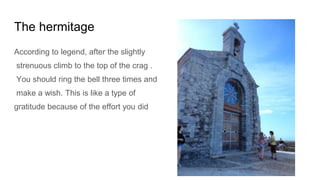 The hermitage
According to legend, after the slightly
strenuous climb to the top of the crag .
You should ring the bell three times and
make a wish. This is like a type of
gratitude because of the effort you did
 