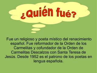 Fue un religioso y poeta místico del renacimiento español. Fue reformador de la Orden de los Carmelitas y cofundador de la...