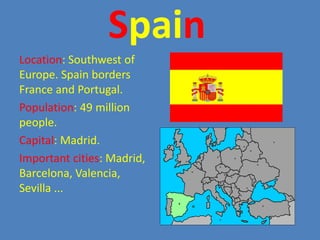 SpainLocation: Southwest of Europe. Spainborders France and Portugal.Population: 49 millionpeople.Capital: Madrid.Importantcities: Madrid, Barcelona, Valencia, Sevilla ...