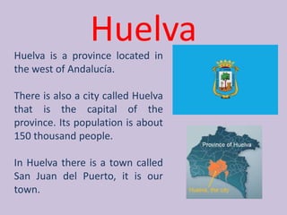 HuelvaHuelva is a provincelocated in thewest of Andalucía.Thereisalso a citycalled Huelva thatisthe capital of theprovince. Itspopulationisabout 150 thousandpeople.In Huelva thereis a towncalled San Juan del Puerto, itisourtown.