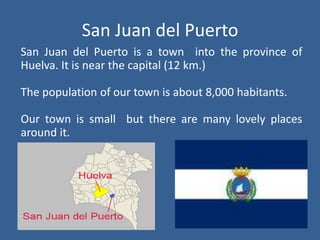 San Juan del PuertoSan Juan del Puerto is a townintotheprovince of Huelva. Itisnearthe capital (12 km.)Thepopulation of ourtownisabout8,000 habitants.Ourtownissmallbutthere are manylovelyplaces aroundit.