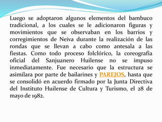 Luego se adoptaron algunos elementos del bambuco
tradicional, a los cuales se le adicionaron figuras y
movimientos que se observaban en los barrios y
corregimientos de Neiva durante la realización de las
rondas que se llevan a cabo como antesala a las
fiestas. Como todo proceso folclórico, la coreografía
oficial del Sanjuanero Huilense no se impuso
inmediatamente. Fue necesario que la estructura se
asimilara por parte de bailarines y PAREJOS, hasta que
se consolidó en acuerdo firmado por la Junta Directiva
del Instituto Huilense de Cultura y Turismo, el 28 de
mayo de 1982.
 