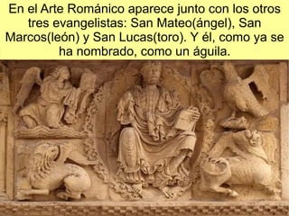 En el Arte Románico aparece junto con los otros
   tres evangelistas: San Mateo(ángel), San
Marcos(león) y San Lucas(toro). Y él, como ya se
         ha nombrado, como un águila.
 