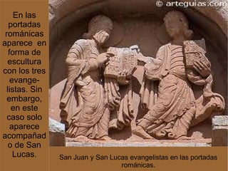En las
   portadas
 románicas
aparece en
   forma de
  escultura
con los tres
    evange-
  listas. Sin
  embargo,
    en este
  caso solo
    aparece
acompañad
   o de San
     Lucas.     San Juan y San Lucas evangelistas en las portadas
                                  románicas.
 